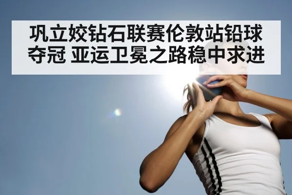 巩立姣钻石联赛伦敦站铅球夺冠 亚运卫冕之路稳中求进